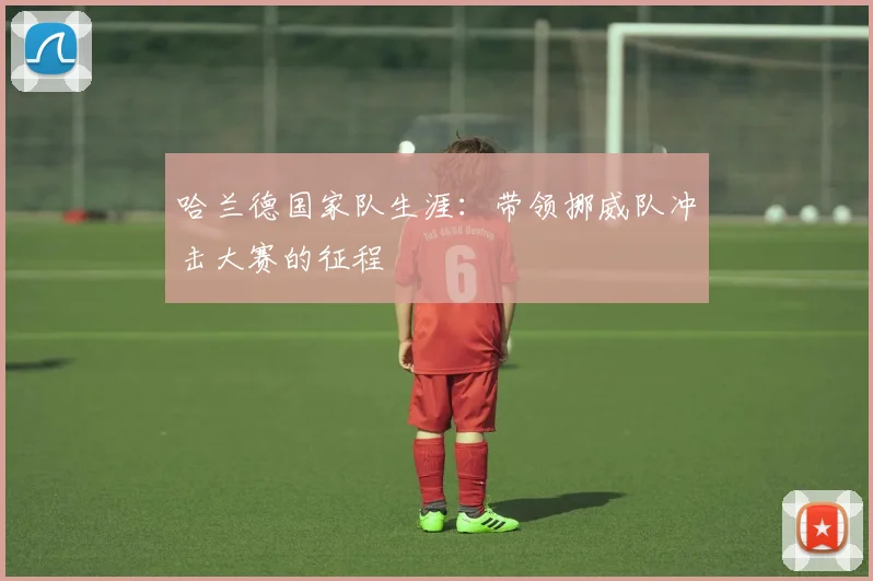 哈兰德国家队生涯:带领挪威队冲击大赛的征程