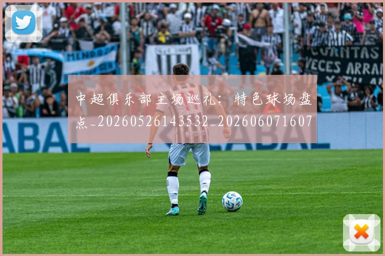 中超俱乐部主场巡礼:特色球场盘点_20260526143532_20260607160716